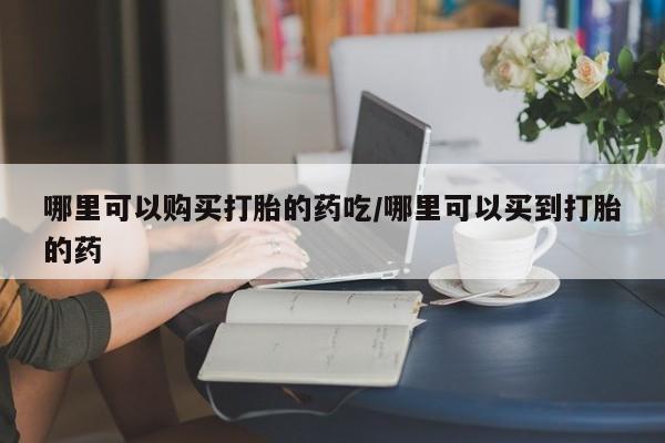 我想在网上买正品打胎药哪里可以购买打胎的药吃/哪里可以买到打胎的药