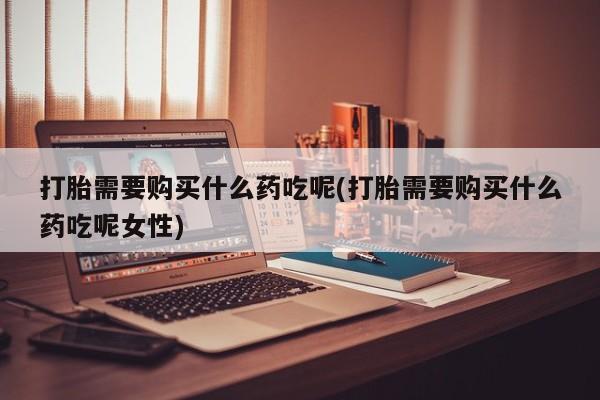 我想在网上买正品打胎药打胎需要购买什么药吃呢(打胎需要购买什么药吃呢女性)