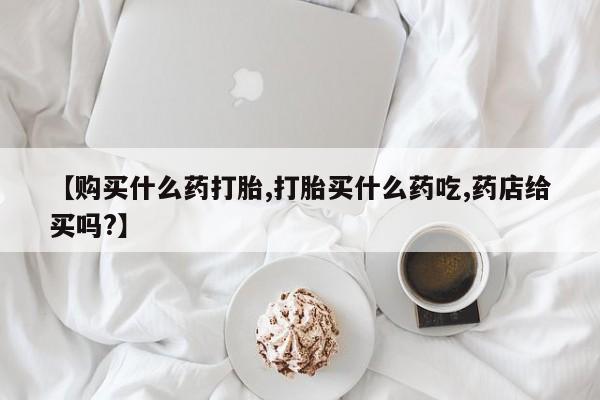我想在网上买正品打胎药【购买什么药打胎,打胎买什么药吃,药店给买吗?】