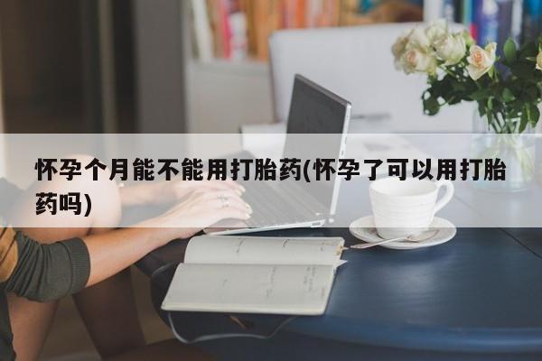 我想在网上买正品打胎药怀孕个月能不能用打胎药(怀孕了可以用打胎药吗)